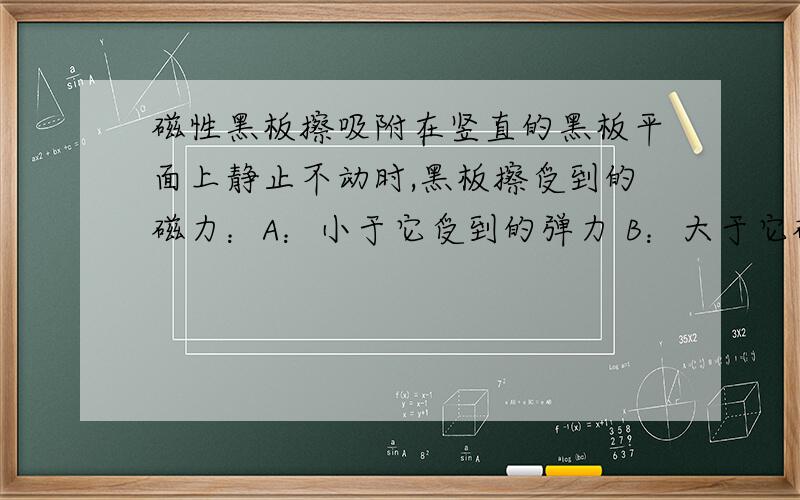 磁性黑板擦吸附在竖直的黑板平面上静止不动时,黑板擦受到的磁力：A：小于它受到的弹力 B：大于它磁性黑板擦吸附在竖直的黑板平面上静止不动时,黑板擦受到的磁力：A：小于它受到的弹