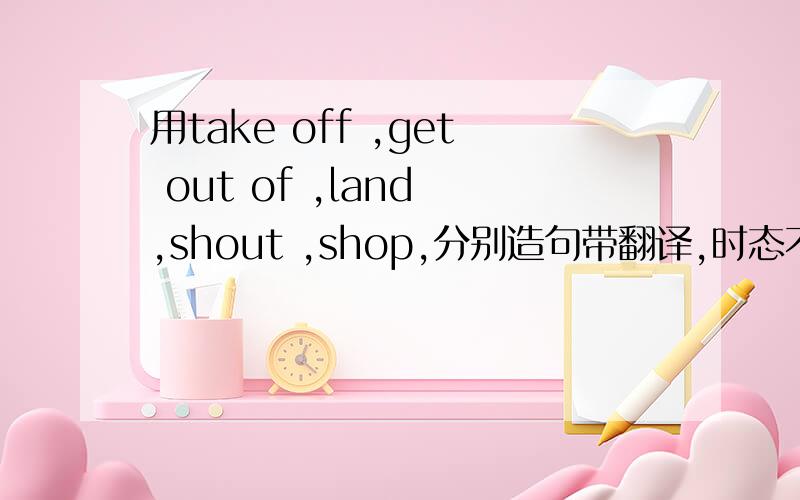 用take off ,get out of ,land ,shout ,shop,分别造句带翻译,时态不限