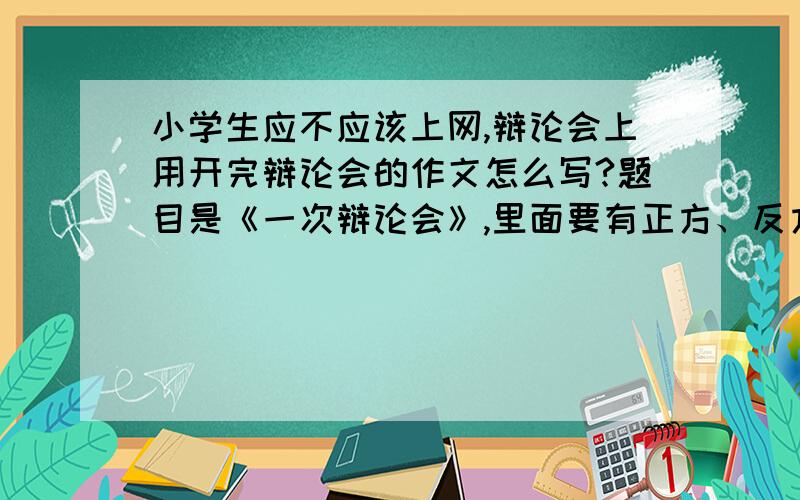 小学生应不应该上网,辩论会上用开完辩论会的作文怎么写?题目是《一次辩论会》,里面要有正方、反方.急~·~