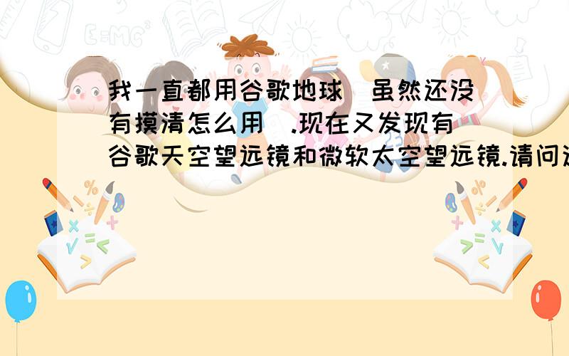 我一直都用谷歌地球（虽然还没有摸清怎么用）.现在又发现有谷歌天空望远镜和微软太空望远镜.请问这谷歌地球,谷歌天空望远镜和微软太空望远镜到底是什么?有什么用?又有什么区别?请知