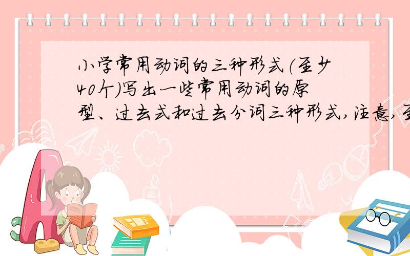 小学常用动词的三种形式（至少40个）写出一些常用动词的原型、过去式和过去分词三种形式,注意,至少40个