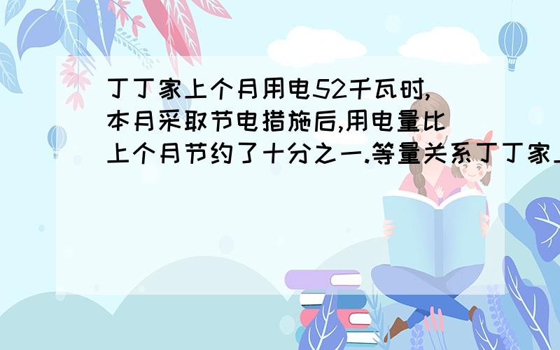 丁丁家上个月用电52千瓦时,本月采取节电措施后,用电量比上个月节约了十分之一.等量关系丁丁家上个月用电52千瓦时,本月采取节电措施后,用电量比上个月节约了十分之一.如果每千瓦时电费