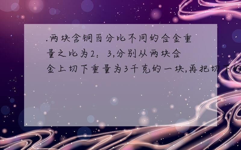 .两块含铜百分比不同的合金重量之比为2：3,分别从两块合金上切下重量为3千克的一块,再把切下的每一块与另一块切后剩余的部分和在一起.熔炼后两者含铜的百分比恰好相等,则原来两块合