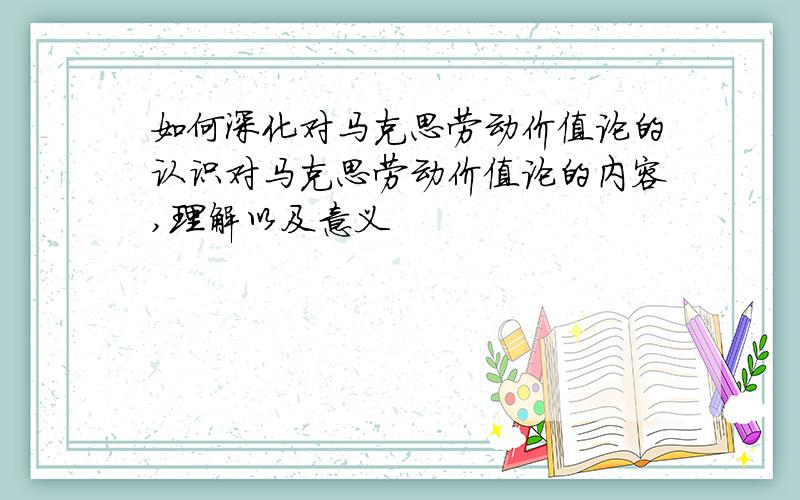 如何深化对马克思劳动价值论的认识对马克思劳动价值论的内容,理解以及意义