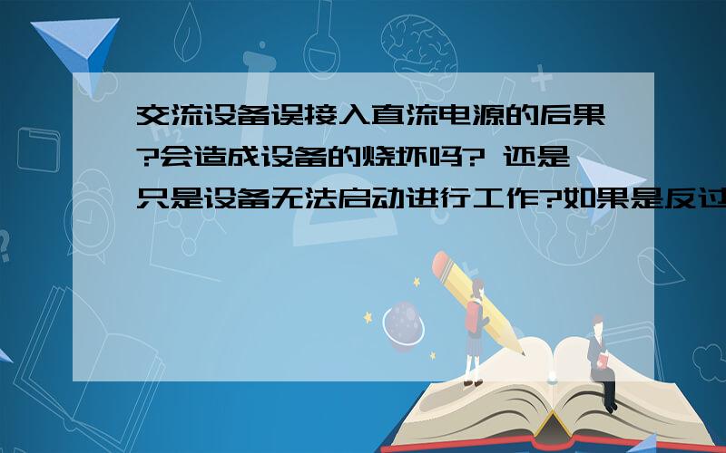 交流设备误接入直流电源的后果?会造成设备的烧坏吗? 还是只是设备无法启动进行工作?如果是反过来是直流设备误接入交流电源的后果呢?希望各位前辈对两种情况给予解答!谢谢.我想强调两