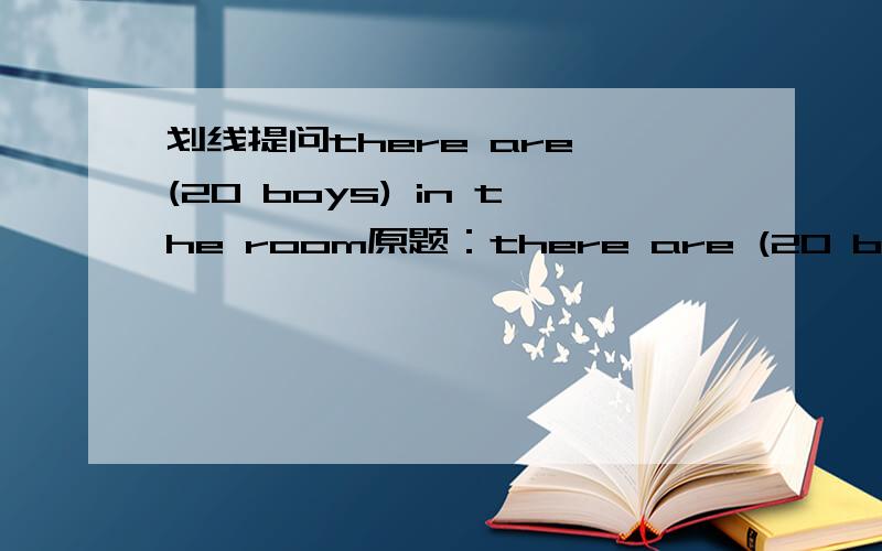 划线提问there are (20 boys) in the room原题：there are (20 boys) in the room划线提问,( )( )( )( )( )in the room?是（20 boys) 而不是（20），请再帮我思考