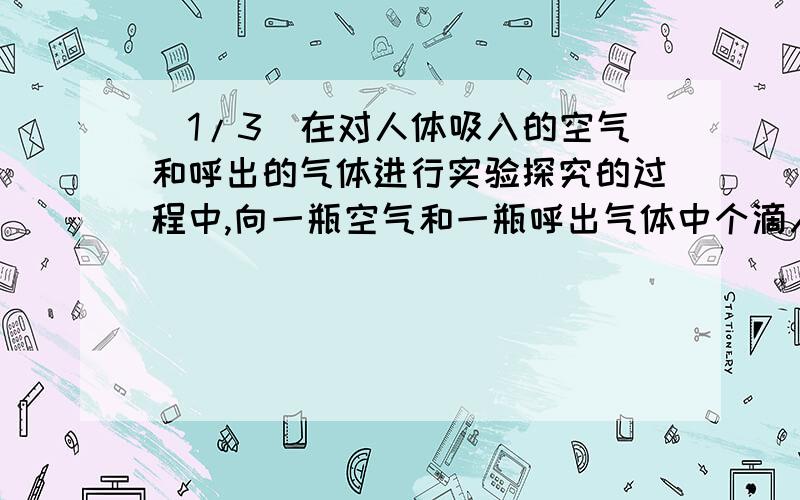 (1/3)在对人体吸入的空气和呼出的气体进行实验探究的过程中,向一瓶空气和一瓶呼出气体中个滴入少量澄...(1/3)在对人体吸入的空气和呼出的气体进行实验探究的过程中,向一瓶空气和一瓶呼