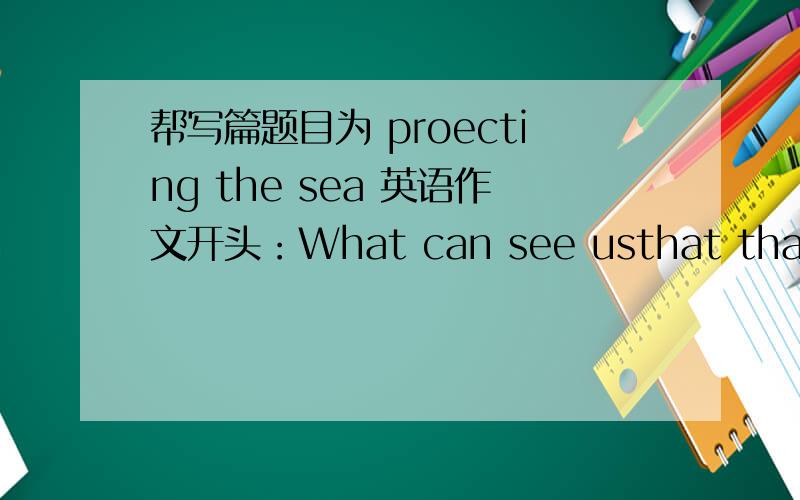 帮写篇题目为 proecting the sea 英语作文开头：What can see usthat thae beawtiful sea on the earth has been dest royed by humcun beings……现象 起因 解决途径 你的看法1 污染 塑料垃圾等 制定相关法律等 ...2 过度