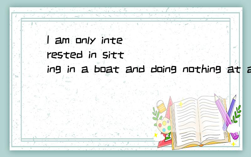 I am only interested in sitting in a boat and doing nothing at all!动名词  在什么情况下要用动名词.