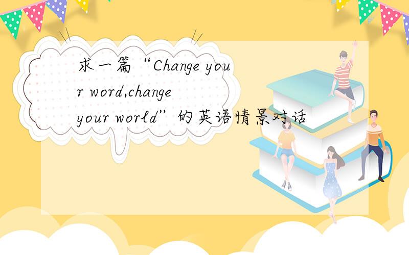 求一篇“Change your word,change your world”的英语情景对话