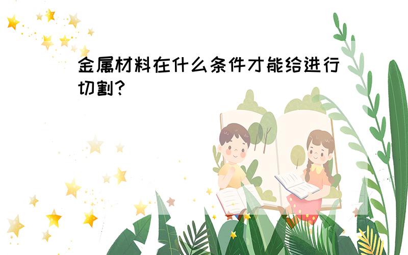 金属材料在什么条件才能给进行切割?