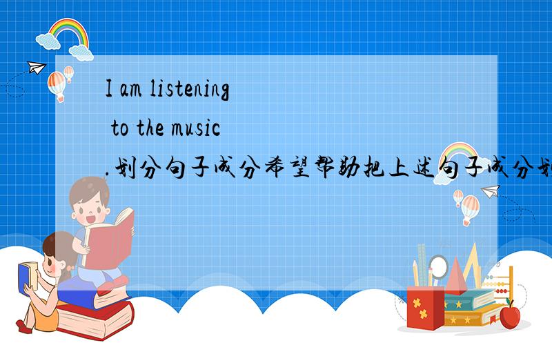 I am listening to the music .划分句子成分希望帮助把上述句子成分划分清楚,