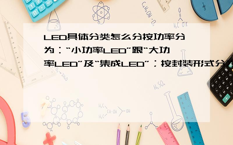 LED具体分类怎么分按功率分为：“小功率LED”跟“大功率LED”及“集成LED”；按封装形式分为：直插式LED,食人鱼LED,SMD贴片LED（包括TOP-LED、Flip Chip LED、Side-LED、COB-LED）,高功率LED.最好能给出