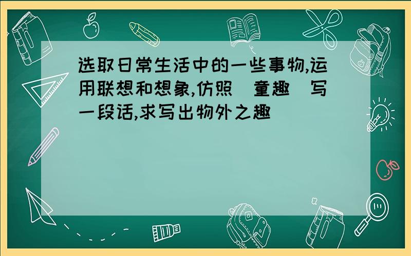 选取日常生活中的一些事物,运用联想和想象,仿照（童趣）写一段话,求写出物外之趣