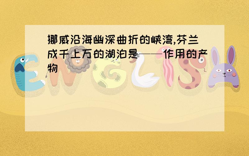 挪威沿海幽深曲折的峡湾,芬兰成千上万的湖泊是——作用的产物