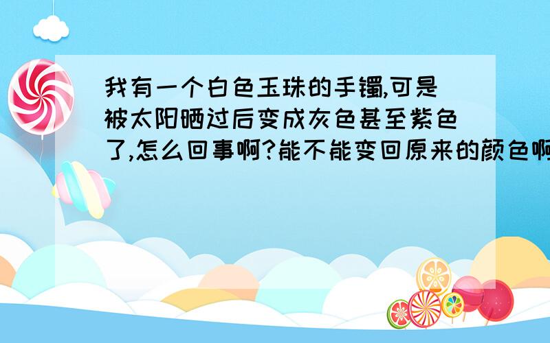 我有一个白色玉珠的手镯,可是被太阳晒过后变成灰色甚至紫色了,怎么回事啊?能不能变回原来的颜色啊?