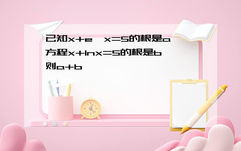 已知x+e^x=5的根是a,方程x+lnx=5的根是b,则a+b