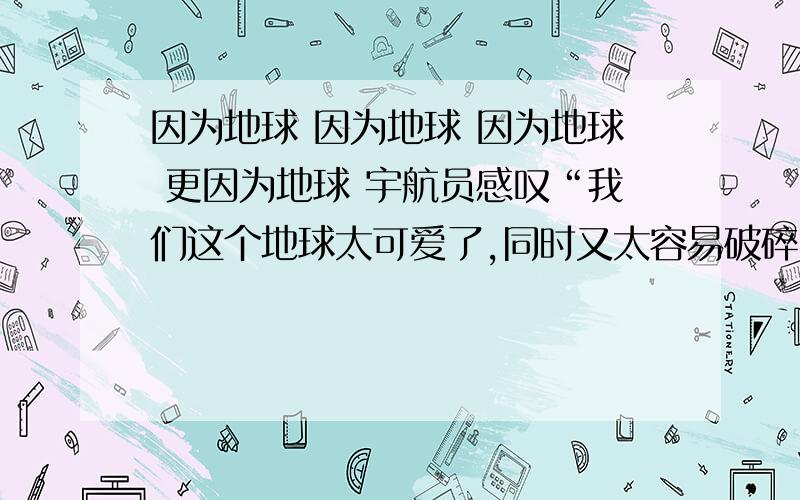 因为地球 因为地球 因为地球 更因为地球 宇航员感叹“我们这个地球太可爱了,同时又太容易破碎了!”填空因为地球（）因为地球（）因为地球（）更因为地球（）。