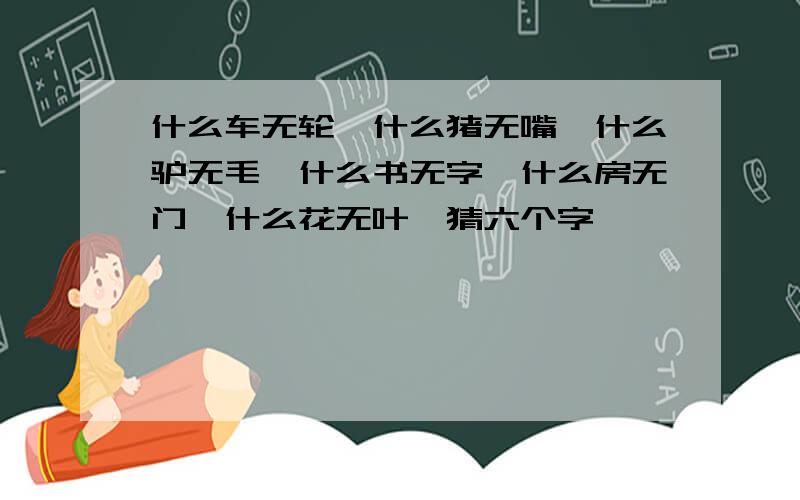 什么车无轮,什么猪无嘴,什么驴无毛,什么书无字,什么房无门,什么花无叶,猜六个字