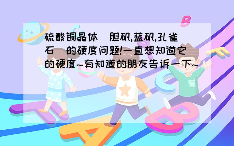 硫酸铜晶体(胆矾,蓝矾,孔雀石)的硬度问题!一直想知道它的硬度~有知道的朋友告诉一下~