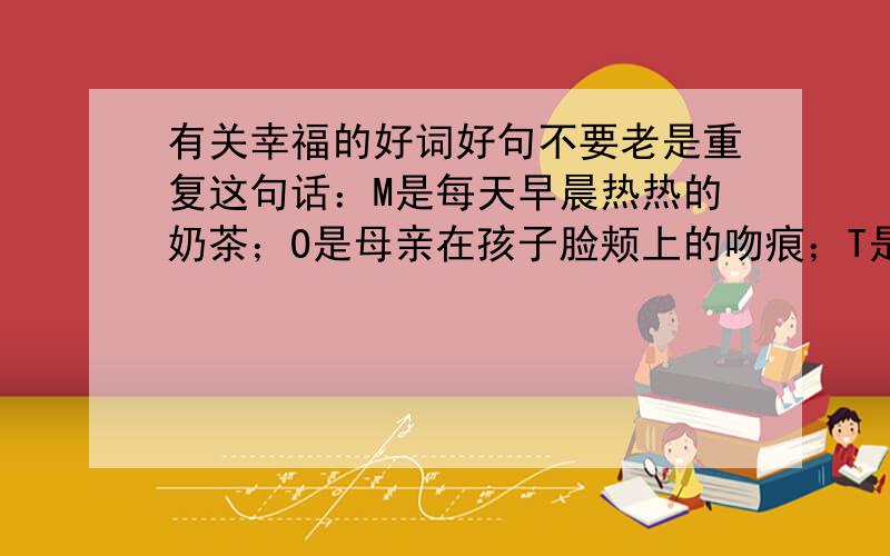 有关幸福的好词好句不要老是重复这句话：M是每天早晨热热的奶茶；O是母亲在孩子脸颊上的吻痕；T是一块散发着清香的搓衣板；H是那谆谆的教诲；E是那双温柔的眼睛；而R,则就是一本精巧