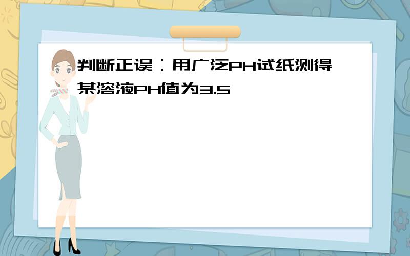 判断正误：用广泛PH试纸测得某溶液PH值为3.5