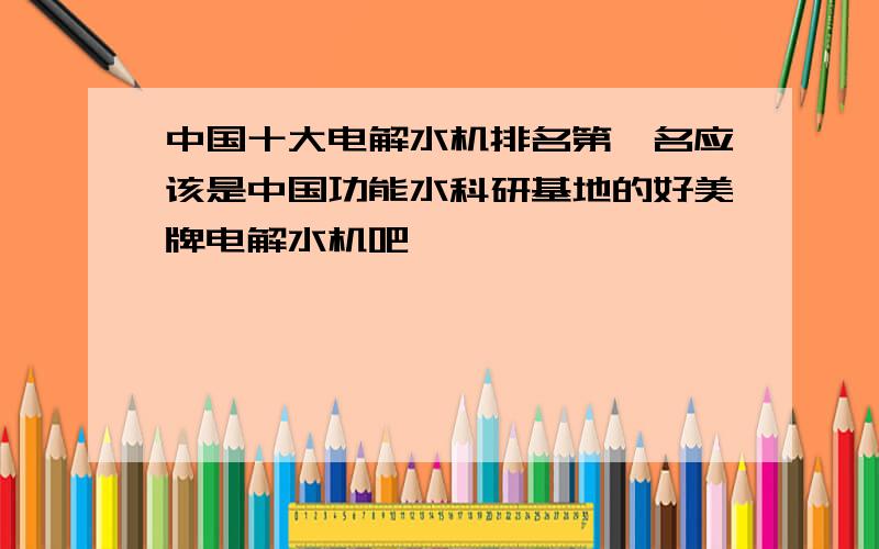 中国十大电解水机排名第一名应该是中国功能水科研基地的好美牌电解水机吧