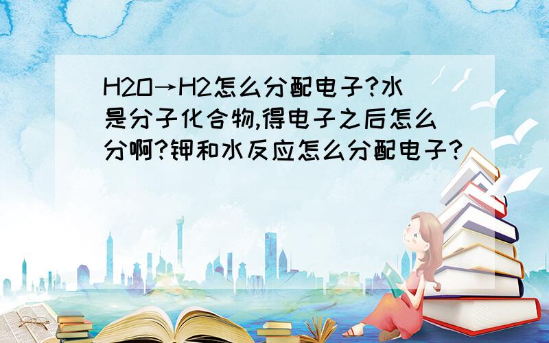 H2O→H2怎么分配电子?水是分子化合物,得电子之后怎么分啊?钾和水反应怎么分配电子?