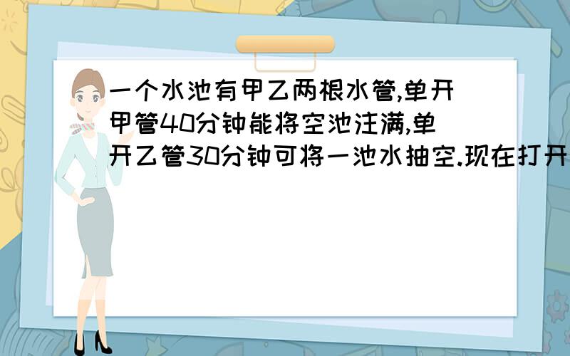 一个水池有甲乙两根水管,单开甲管40分钟能将空池注满,单开乙管30分钟可将一池水抽空.现在打开甲管向空池中注水,同时再打开乙管,问从此时期多少小时后吃水刚好被抽空?