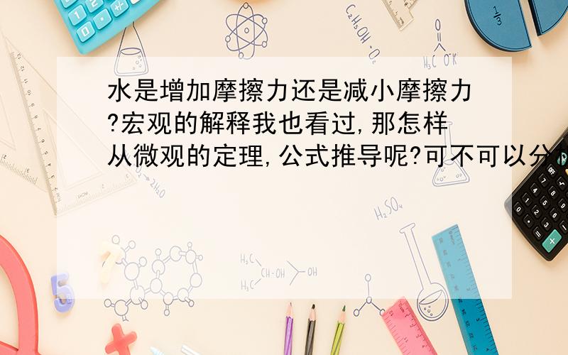 水是增加摩擦力还是减小摩擦力?宏观的解释我也看过,那怎样从微观的定理,公式推导呢?可不可以分析它的受力跟那些因素有关啊?