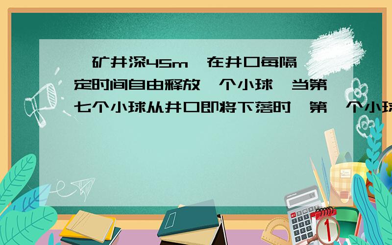 一矿井深45m,在井口每隔一定时间自由释放一个小球,当第七个小球从井口即将下落时,第一个小球恰好到达井底求（1）相邻两个小球下落的时间间隔是多少?（2）此时第三个小球与第五个小球