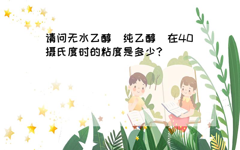 请问无水乙醇(纯乙醇)在40摄氏度时的粘度是多少?