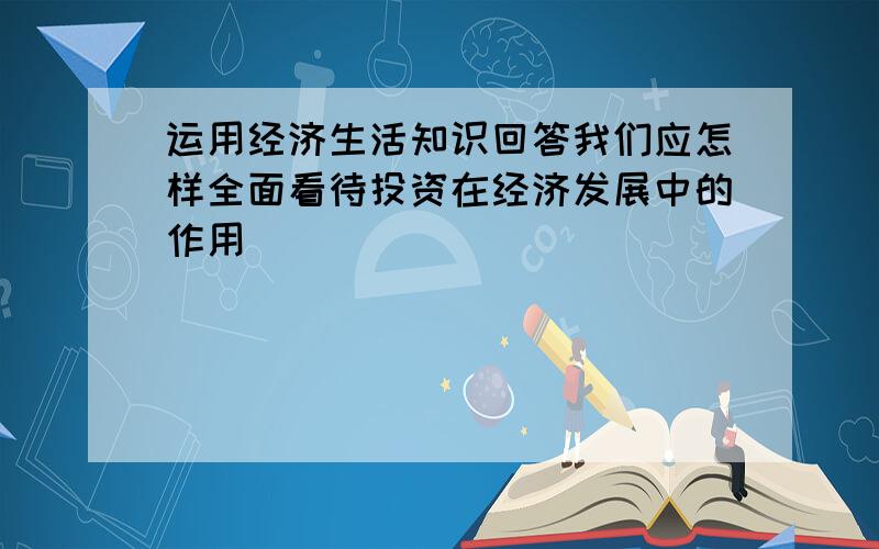 运用经济生活知识回答我们应怎样全面看待投资在经济发展中的作用