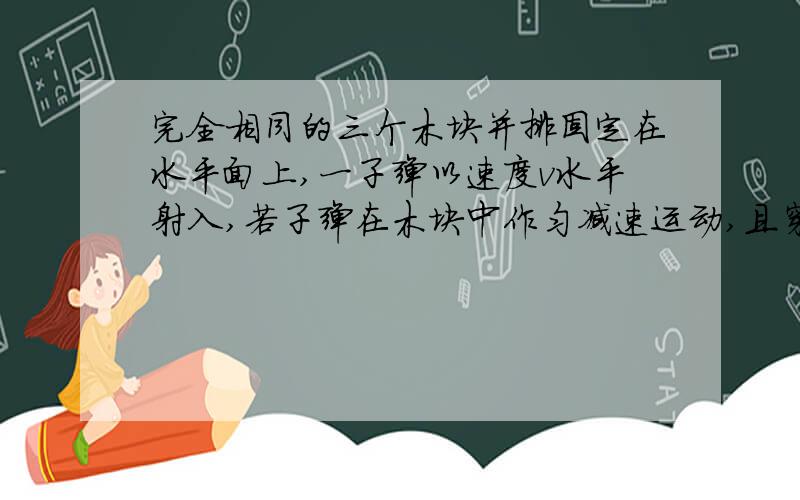 完全相同的三个木块并排固定在水平面上,一子弹以速度v水平射入,若子弹在木块中作匀减速运动,且穿过第三块速度恰好为0,则子弹射入每块木块时的速度比和时间比为多少（用加速度的知识