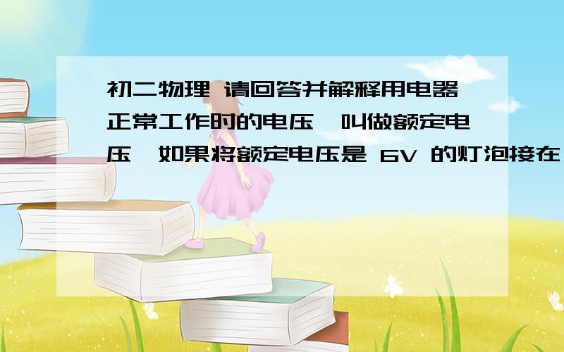 初二物理 请回答并解释用电器正常工作时的电压,叫做额定电压,如果将额定电压是 6V 的灯泡接在 12V 的电源两端则灯泡会（       ） ,如果将该灯泡接在3V的电源两端,则灯泡（            ）.