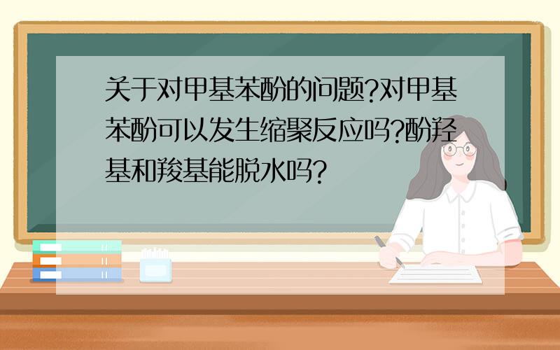 关于对甲基苯酚的问题?对甲基苯酚可以发生缩聚反应吗?酚羟基和羧基能脱水吗?