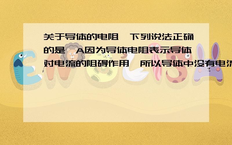 关于导体的电阻,下列说法正确的是,A因为导体电阻表示导体对电流的阻碍作用,所以导体中没有电流通过时,导体的电阻为零B导体两端电压越大,电流越大,所以导体的电阻随电压的增加而变小C