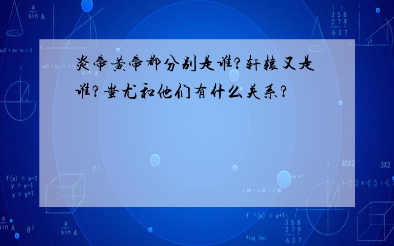 炎帝黄帝都分别是谁?轩辕又是谁?蚩尤和他们有什么关系?