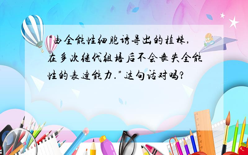 “由全能性细胞诱导出的植株,在多次继代组培后不会丧失全能性的表达能力.”这句话对吗?