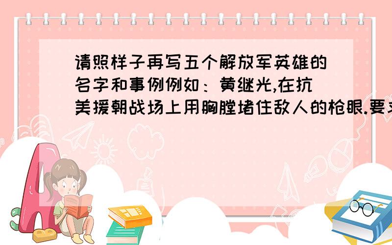 请照样子再写五个解放军英雄的名字和事例例如：黄继光,在抗美援朝战场上用胸膛堵住敌人的枪眼.要求格式正确,优秀者追加分数!