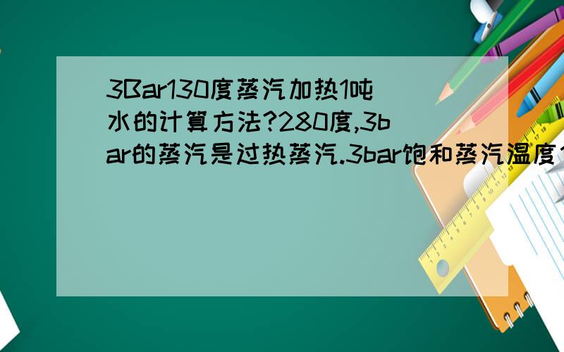 3Bar130度蒸汽加热1吨水的计算方法?280度,3bar的蒸汽是过热蒸汽.3bar饱和蒸汽温度估计在130多度.你需要加热50度的水到130度.130度时水是液态还是气态?如果是液态,根据水的质量、比热,温升可计