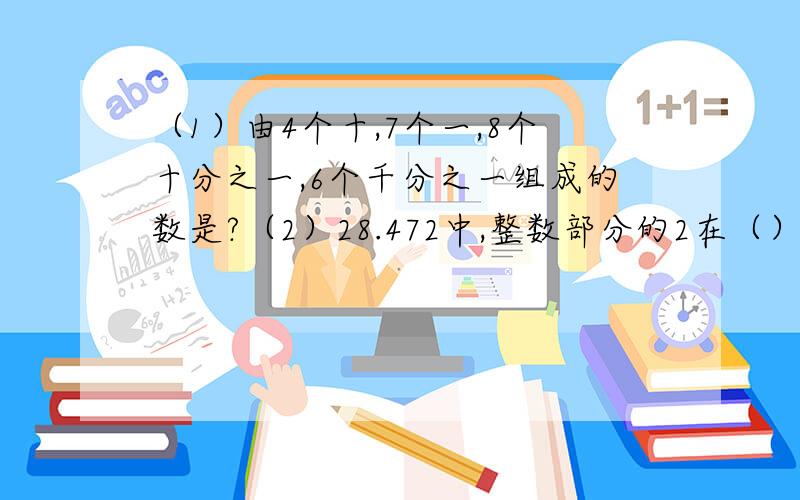 （1）由4个十,7个一,8个十分之一,6个千分之一组成的数是?（2）28.472中,整数部分的2在（）位表示（）个（）小数部分的2在（）位上表示（）个（）（3）7.486保留两位小数约是（）,（4）47千