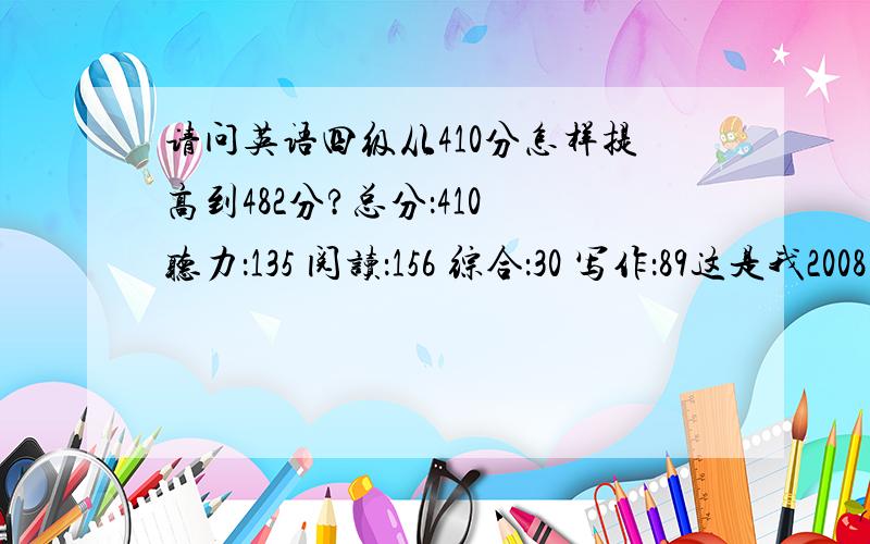 请问英语四级从410分怎样提高到482分?总分：410 听力：135 阅读：156 综合：30 写作：89这是我2008年12月四级成绩,很遗憾!我考完后跟我同学赌气下次要考个482分!请问怎样提高成绩?