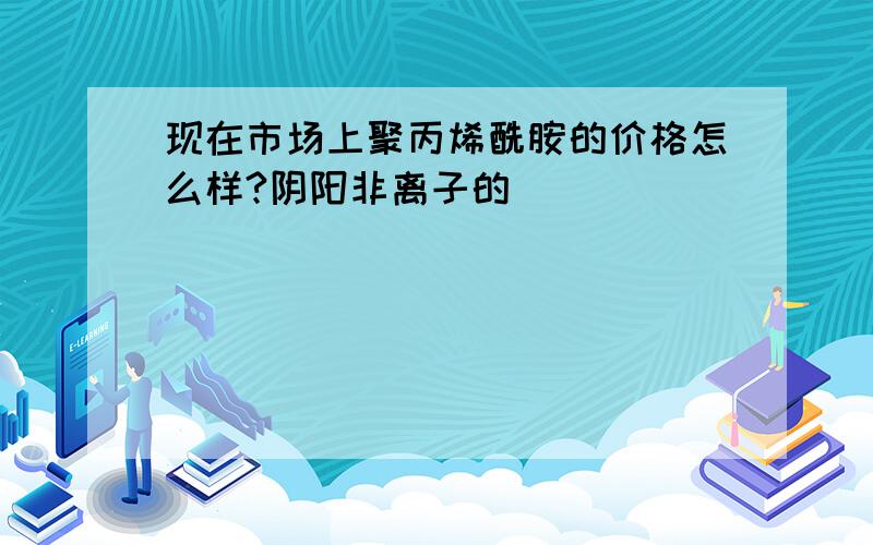 现在市场上聚丙烯酰胺的价格怎么样?阴阳非离子的