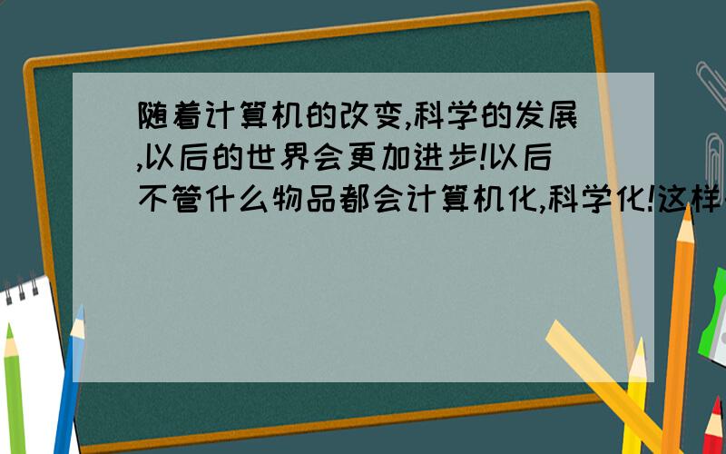 随着计算机的改变,科学的发展,以后的世界会更加进步!以后不管什么物品都会计算机化,科学化!这样的话,以后的人类会不会因此而更加懒散呢?继续这样开发,发展下去,创作下去!到底是好还是