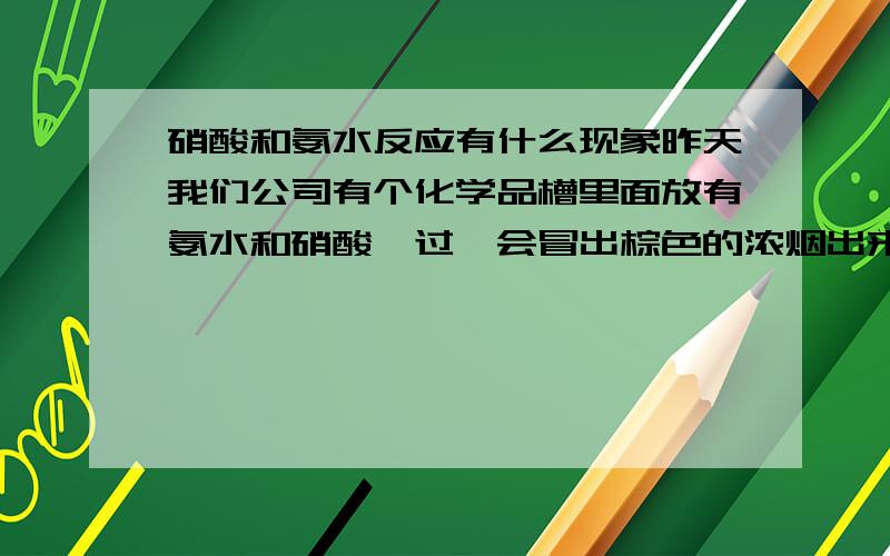 硝酸和氨水反应有什么现象昨天我们公司有个化学品槽里面放有氨水和硝酸,过一会冒出棕色的浓烟出来了,这是怎么回事?