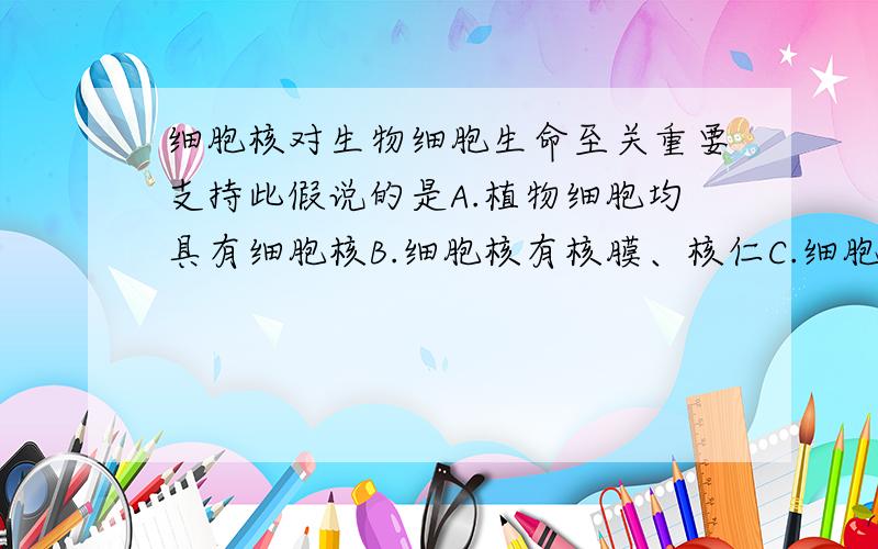 细胞核对生物细胞生命至关重要支持此假说的是A.植物细胞均具有细胞核B.细胞核有核膜、核仁C.细胞核通常只有一个D.出去细胞核后,细胞会死亡