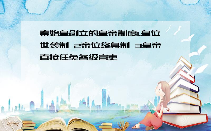 秦始皇创立的皇帝制度1.皇位世袭制 2帝位终身制 3皇帝直接任免各级官吏