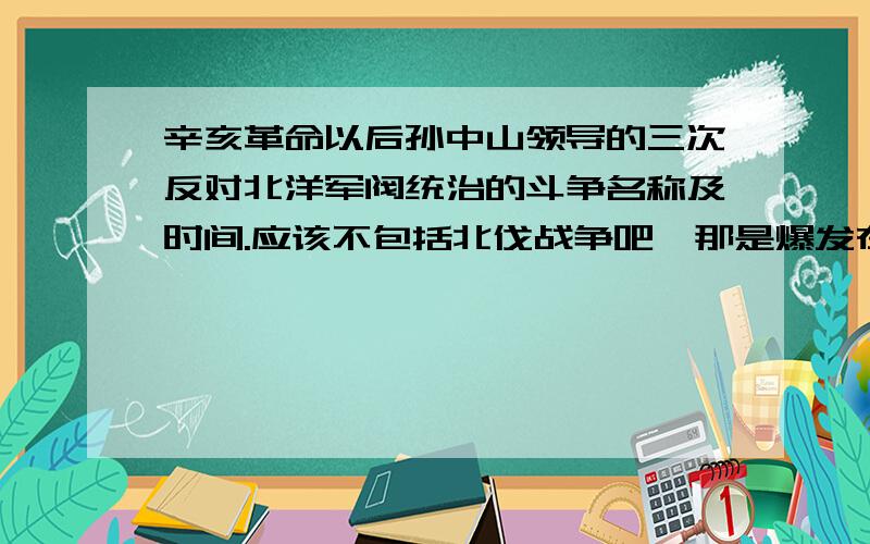 辛亥革命以后孙中山领导的三次反对北洋军阀统治的斗争名称及时间.应该不包括北伐战争吧,那是爆发在1926年,可孙已经逝世啦