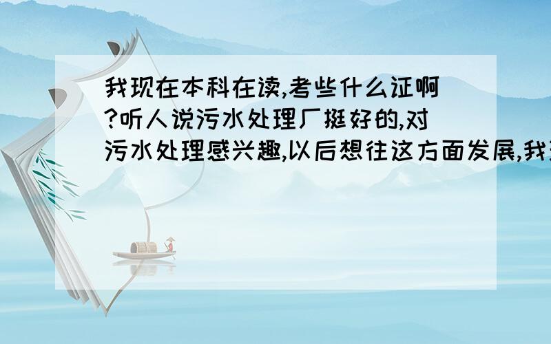 我现在本科在读,考些什么证啊?听人说污水处理厂挺好的,对污水处理感兴趣,以后想往这方面发展,我现在在校,可以考些什么证,对自己以后的发展有用!要含金量高的，以后能用的着的